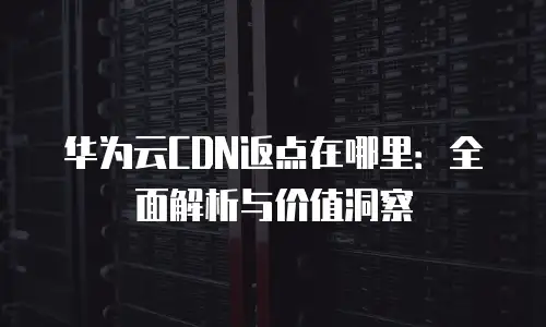 华为云CDN返点在哪里：全面解析与价值洞察