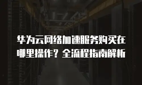 华为云网络加速服务购买在哪里操作？全流程指南解析