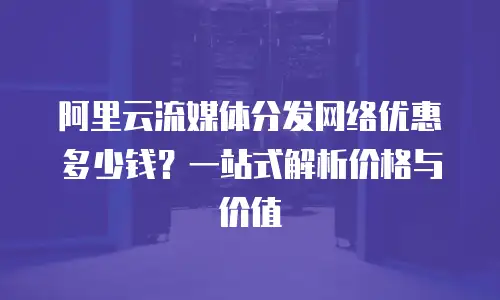 阿里云流媒体分发网络优惠多少钱？一站式解析价格与价值