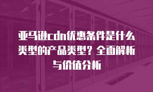 亚马逊cdn优惠条件是什么类型的产品类型？全面解析与价值分析