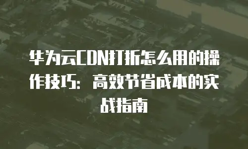 华为云CDN打折怎么用的操作技巧：高效节省成本的实战指南