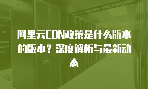 阿里云CDN政策是什么版本的版本？深度解析与最新动态