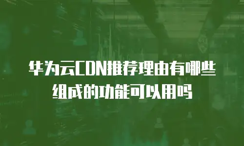 华为云CDN推荐理由有哪些组成的功能可以用吗