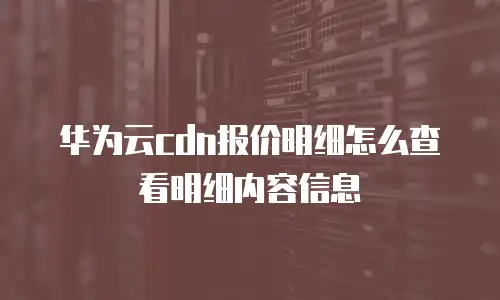 华为云cdn报价明细怎么查看明细内容信息