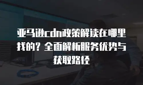 亚马逊cdn政策解读在哪里找的？全面解析服务优势与获取路径