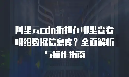 阿里云cdn折扣在哪里查看明细数据信息库？全面解析与操作指南