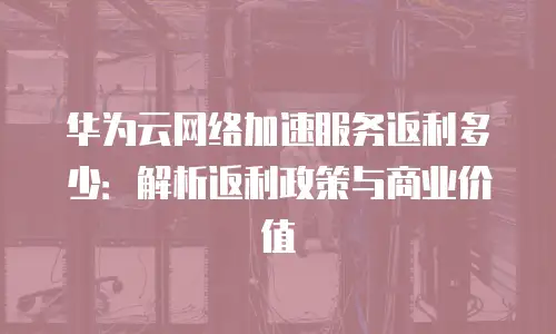 华为云网络加速服务返利多少：解析返利政策与商业价值