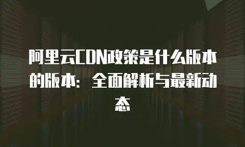 阿里云CDN政策是什么版本的版本：全面解析与最新动态