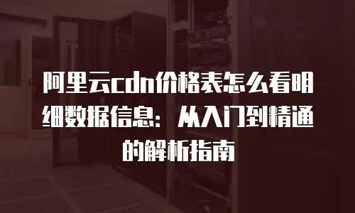 阿里云cdn价格表怎么看明细数据信息：从入门到精通的解析指南