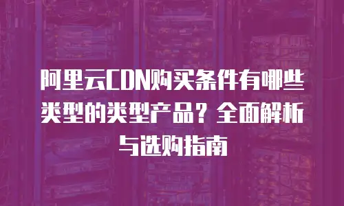 阿里云CDN购买条件有哪些类型的类型产品？全面解析与选购指南