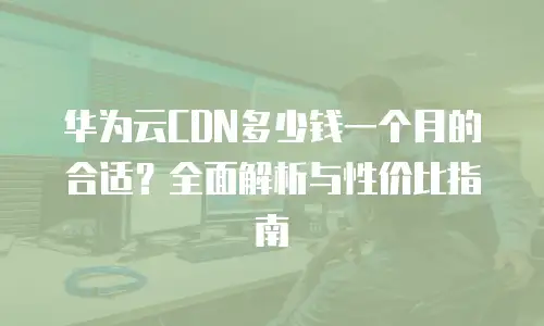 华为云CDN多少钱一个月的合适？全面解析与性价比指南