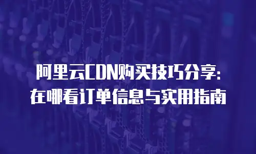 阿里云CDN购买技巧分享：在哪看订单信息与实用指南