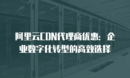 阿里云CDN代理商优惠：企业数字化转型的高效选择