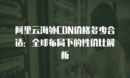 阿里云海外CDN价格多少合适：全球布局下的性价比解析