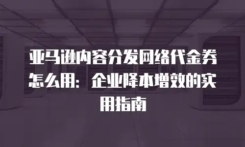 亚马逊内容分发网络代金券怎么用：企业降本增效的实用指南