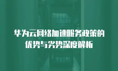 华为云网络加速服务政策的优势与劣势深度解析