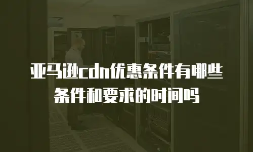 亚马逊cdn优惠条件有哪些条件和要求的时间吗