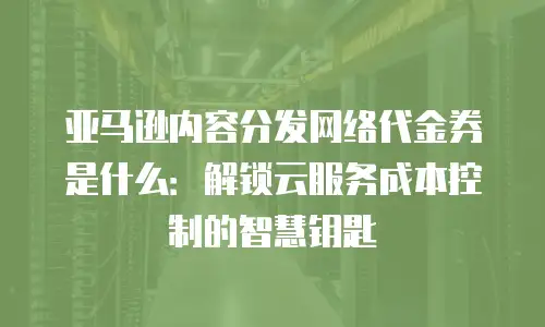 亚马逊内容分发网络代金券是什么：解锁云服务成本控制的智慧钥匙