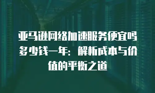 亚马逊网络加速服务便宜吗多少钱一年：解析成本与价值的平衡之道