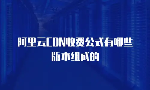 阿里云CDN收费公式有哪些版本组成的