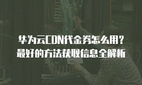 华为云CDN代金券怎么用？最好的方法获取信息全解析