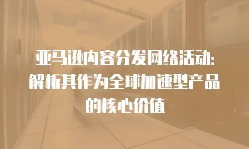 亚马逊内容分发网络活动：解析其作为全球加速型产品的核心价值