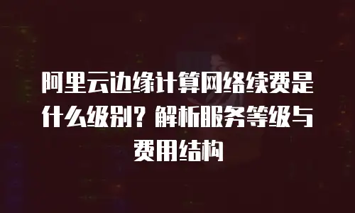 阿里云边缘计算网络续费是什么级别？解析服务等级与费用结构
