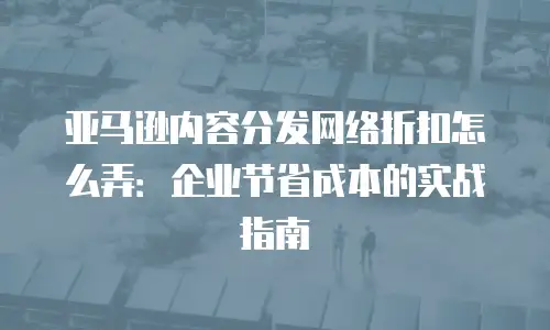 亚马逊内容分发网络折扣怎么弄：企业节省成本的实战指南