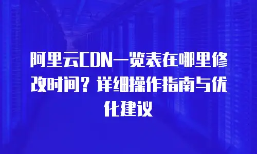 阿里云CDN一览表在哪里修改时间？详细操作指南与优化建议