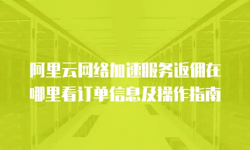 阿里云网络加速服务返佣在哪里看订单信息及操作指南