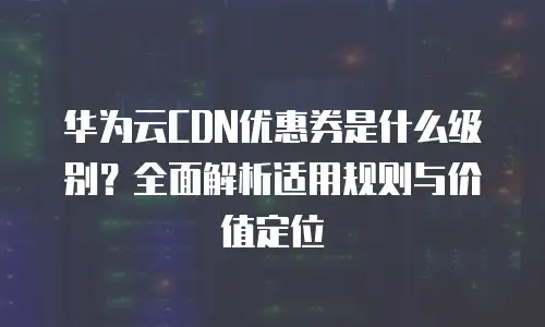 华为云CDN优惠券是什么级别？全面解析适用规则与价值定位