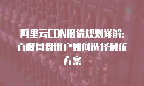 阿里云CDN报价规则详解：百度网盘用户如何选择最优方案