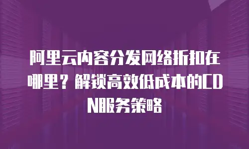 阿里云内容分发网络折扣在哪里？解锁高效低成本的CDN服务策略