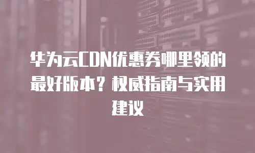华为云CDN优惠券哪里领的最好版本？权威指南与实用建议