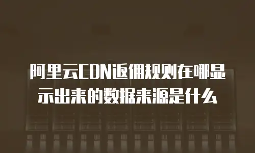 阿里云CDN返佣规则在哪显示出来的数据来源是什么