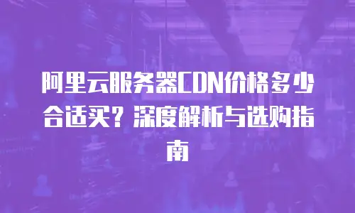 阿里云服务器CDN价格多少合适买？深度解析与选购指南