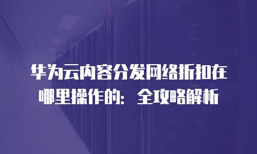 华为云内容分发网络折扣在哪里操作的：全攻略解析