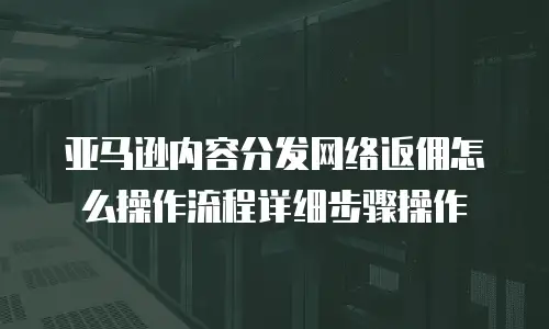 亚马逊内容分发网络返佣怎么操作流程详细步骤操作