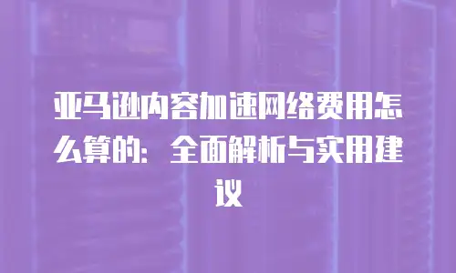 亚马逊内容加速网络费用怎么算的：全面解析与实用建议