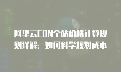 阿里云CDN全站价格计算规则详解：如何科学规划成本