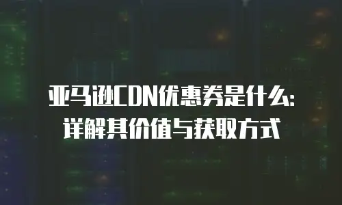 亚马逊CDN优惠券是什么：详解其价值与获取方式