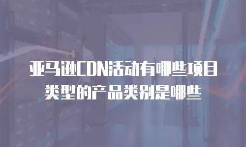 亚马逊CDN活动有哪些项目类型的产品类别是哪些
