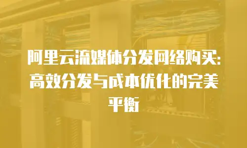 阿里云流媒体分发网络购买：高效分发与成本优化的完美平衡