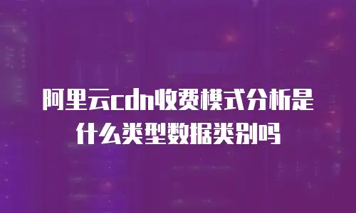 阿里云cdn收费模式分析是什么类型数据类别吗