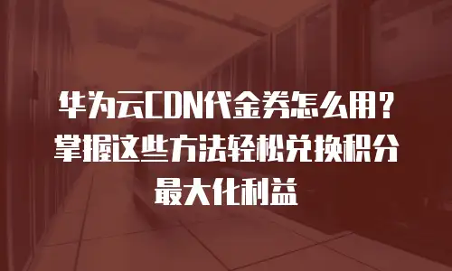 华为云CDN代金券怎么用？掌握这些方法轻松兑换积分最大化利益