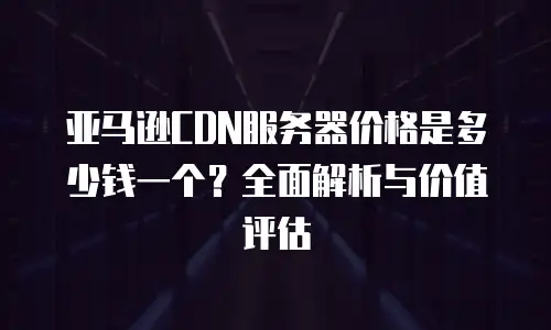 亚马逊CDN服务器价格是多少钱一个？全面解析与价值评估