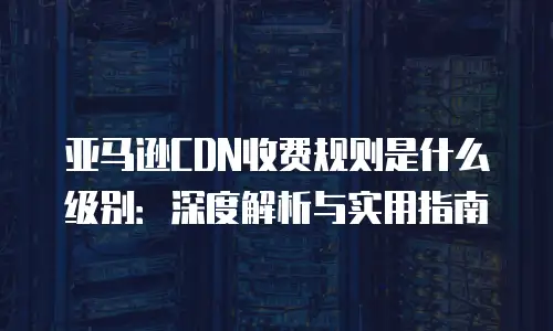 亚马逊CDN收费规则是什么级别：深度解析与实用指南