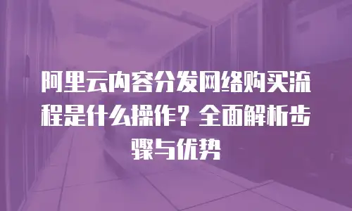 阿里云内容分发网络购买流程是什么操作？全面解析步骤与优势