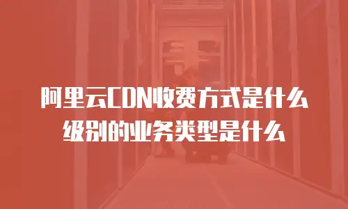 阿里云CDN收费方式是什么级别的业务类型是什么
