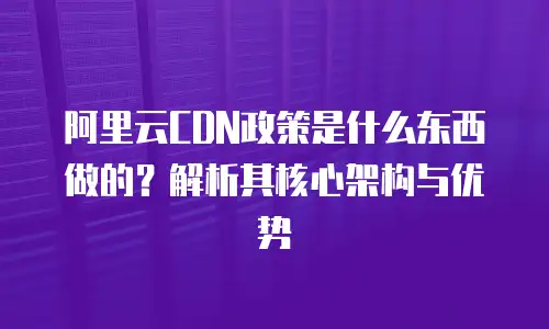 阿里云CDN政策是什么东西做的？解析其核心架构与优势